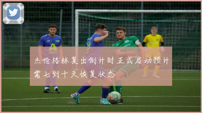 杰伦格林复出倒计时正式启动预计需七到十天恢复状态