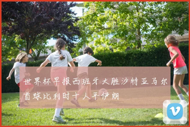 世界杯早报西班牙大胜沙特亚马尔首球比利时十人平伊朗