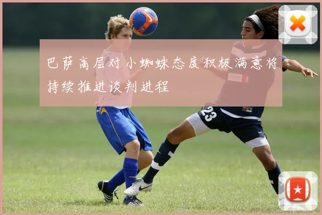 巴萨高层对小蜘蛛态度积极满意将持续推进谈判进程