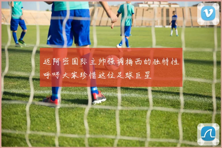 迈阿密国际主帅强调梅西的独特性呼吁大家珍惜这位足球巨星