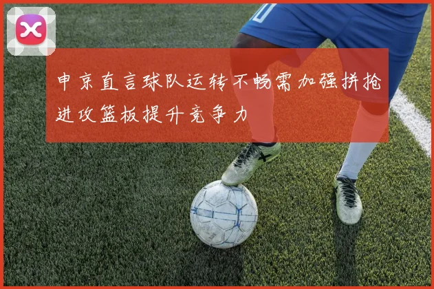 申京直言球队运转不畅需加强拼抢进攻篮板提升竞争力