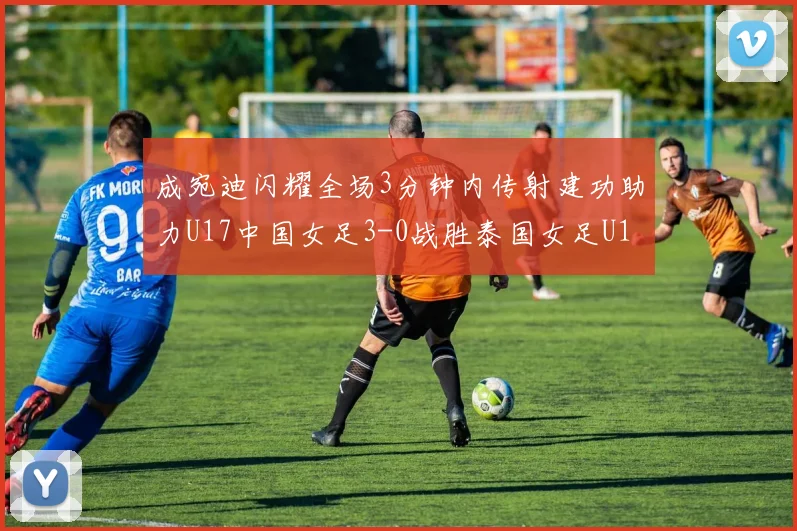 成宛迪闪耀全场3分钟内传射建功助力U17中国女足3-0战胜泰国女足U17