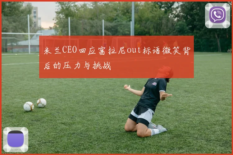 米兰CEO回应富拉尼out标语微笑背后的压力与挑战