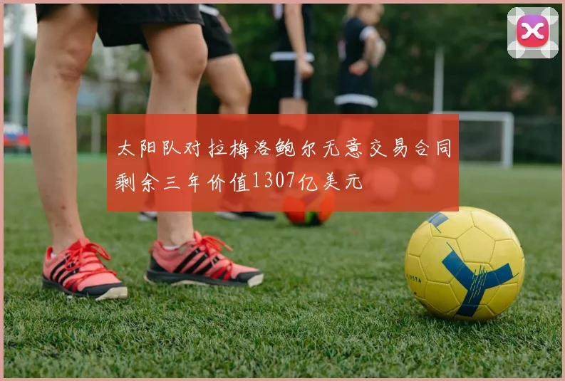 太阳队对拉梅洛鲍尔无意交易合同剩余三年价值1307亿美元