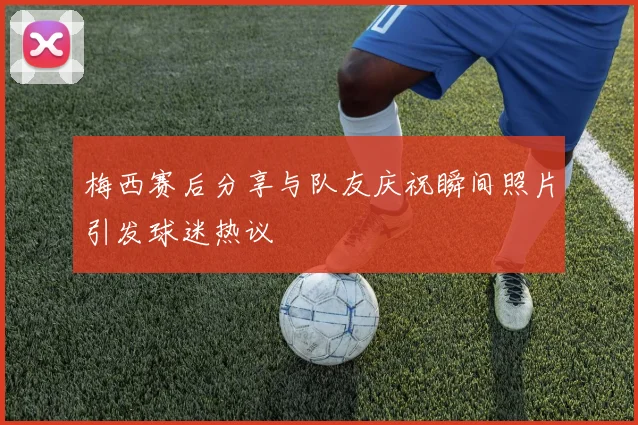 梅西赛后分享与队友庆祝瞬间照片引发球迷热议