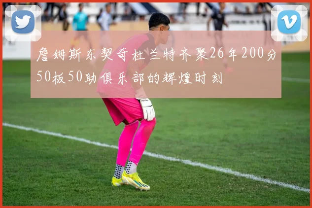 詹姆斯东契奇杜兰特齐聚26年200分50板50助俱乐部的辉煌时刻