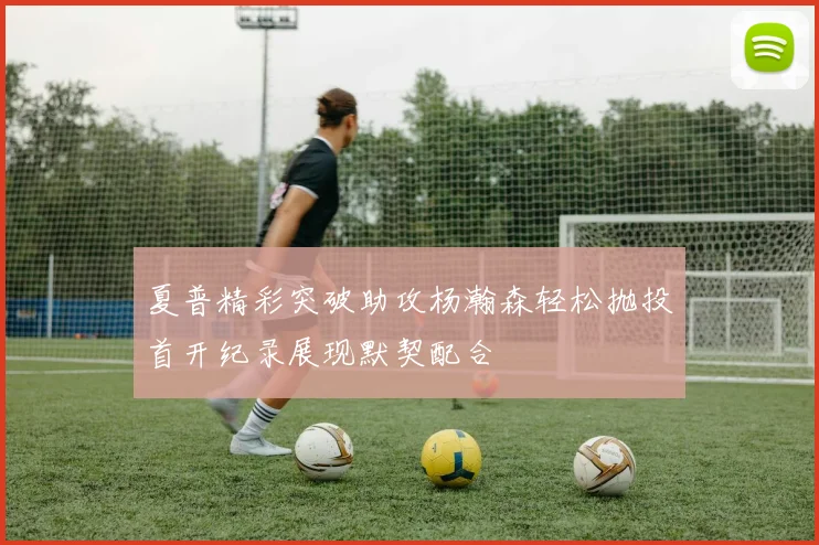 夏普精彩突破助攻杨瀚森轻松抛投首开纪录展现默契配合