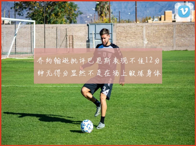 乔约翰逊批评巴恩斯表现不佳12分钟无得分显然不是在场上锻炼身体